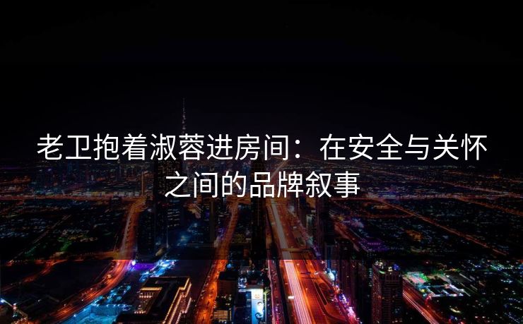 老卫抱着淑蓉进房间：在安全与关怀之间的品牌叙事