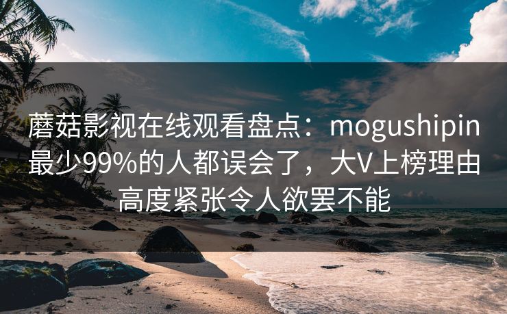 蘑菇影视在线观看盘点：mogushipin最少99%的人都误会了，大V上榜理由高度紧张令人欲罢不能