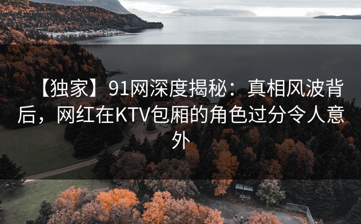 【独家】91网深度揭秘：真相风波背后，网红在KTV包厢的角色过分令人意外