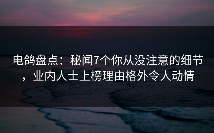 电鸽盘点：秘闻7个你从没注意的细节，业内人士上榜理由格外令人动情