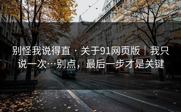 别怪我说得直 · 关于91网页版｜我只说一次…别点，最后一步才是关键