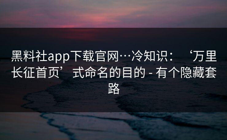 黑料社app下载官网…冷知识:‘万里长征首页’式命名的目的 - 有个隐藏套路