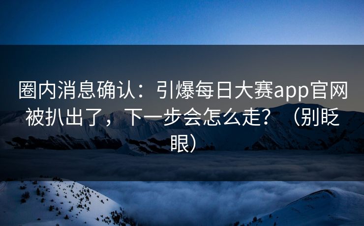 圈内消息确认：引爆每日大赛app官网被扒出了，下一步会怎么走？（别眨眼）