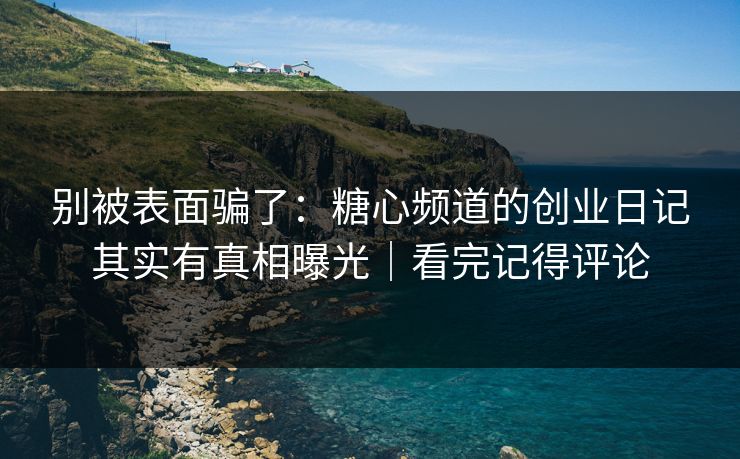 别被表面骗了：糖心频道的创业日记其实有真相曝光｜看完记得评论