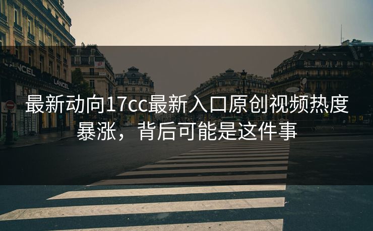 最新动向17cc最新入口原创视频热度暴涨，背后可能是这件事