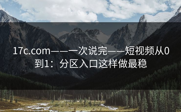 17c.com——一次说完——短视频从0到1：分区入口这样做最稳