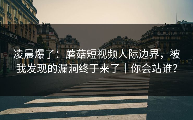 凌晨爆了：蘑菇短视频人际边界，被我发现的漏洞终于来了｜你会站谁？