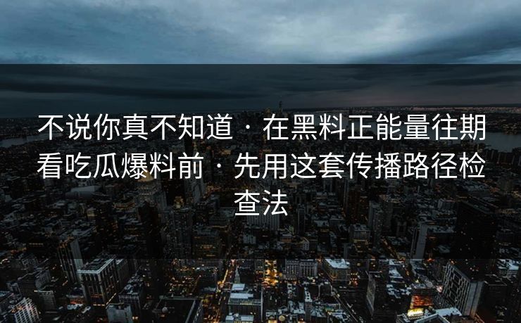 不说你真不知道 · 在黑料正能量往期看吃瓜爆料前 · 先用这套传播路径检查法